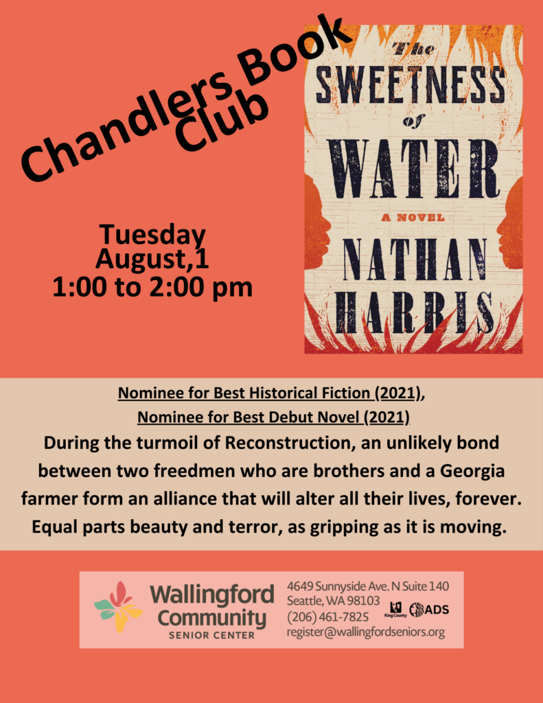 Chandler's Book Club, Tuesday August 1 1pm to 2pm. The Sweetness of Water by Nathan Harris. During the turmoil of Reconstruction, an unlikely bond between two freedmen who are brothers and a Georgia farmer form an alliance that will alter their lives, forever. Equal parts beauty and terror, as gripping as it is moving. 