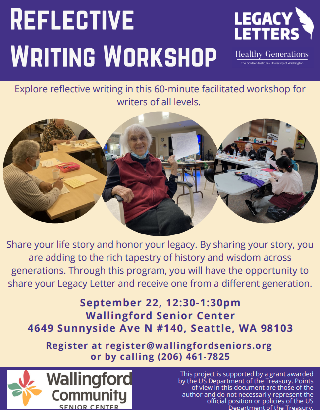 Reflective Writing Workshop. Explore reflective writing in this 60-min facilitated workshop for writers of all levels. Share your life story and honor your legacy. Through this program you will have the opportunity to share your Legacy Letter and receive one from a different generation. September 22nd, 12:30-1:30. Wallingford Community Senior Center, 206-461-7825