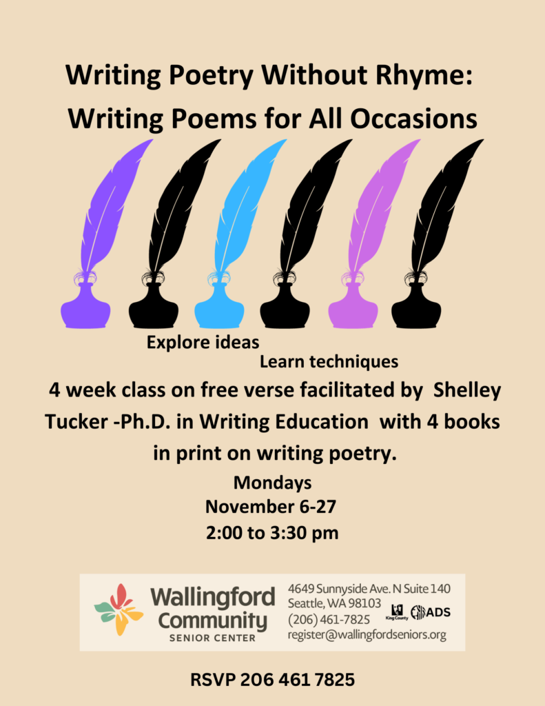 Writing Poetry Without Rhyme: Writing Poems for All Occasions. Explore ideas, learn techniques. 4 week class on free verse, facilitated by Shelley Tucker- Ph.D. in Writing Education with 4 books in print on writing poetry. Mondays, November 6-27. 2pm to 3:30pm. RSVP 206-461-7825